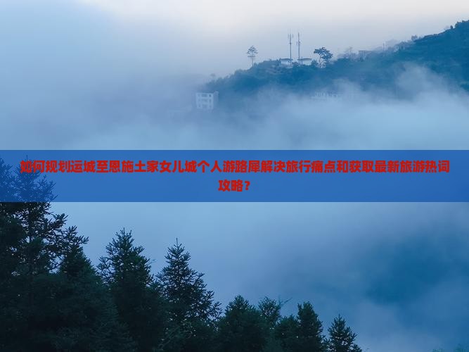 如何规划运城至恩施土家女儿城个人游路犀解决旅行痛点和获取最新旅游热词攻略？