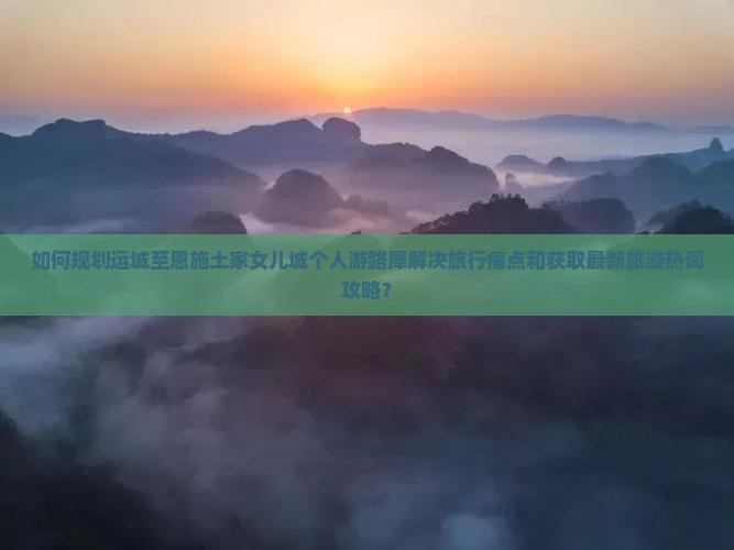 如何规划运城至恩施土家女儿城个人游路犀解决旅行痛点和获取最新旅游热词攻略？