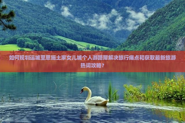 如何规划运城至恩施土家女儿城个人游路犀解决旅行痛点和获取最新旅游热词攻略？