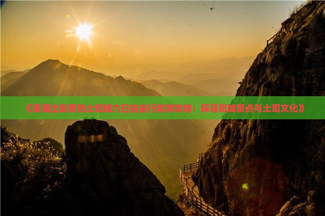 《巢湖出发恩施土司城六日自由行旅游攻略：探寻司城景点与土司文化》