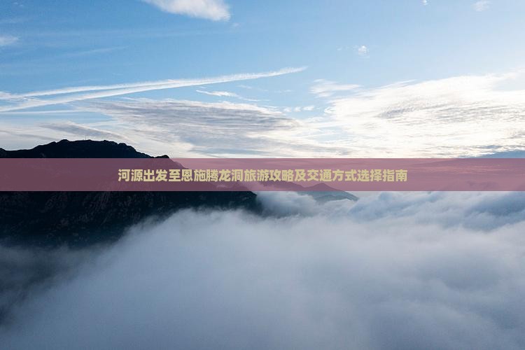河源出发至恩施腾龙洞旅游攻略及交通方式选择指南