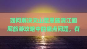 如何解决文山至恩施清江画廊旅游攻略中的痛点问题，有哪些新潮玩法和必看景点？