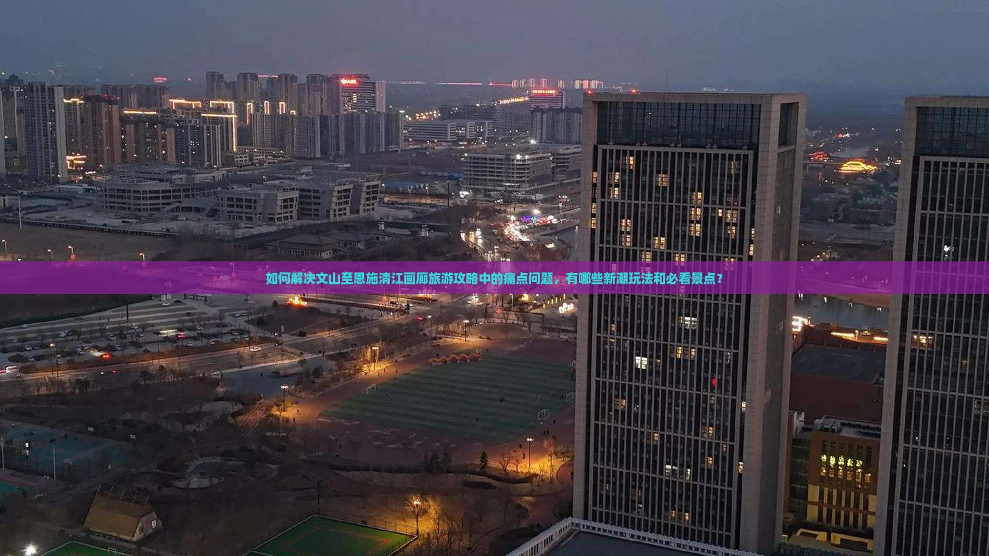 如何解决文山至恩施清江画廊旅游攻略中的痛点问题，有哪些新潮玩法和必看景点？