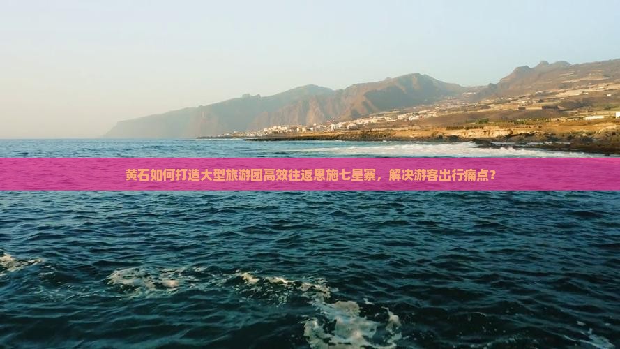 黄石如何打造大型旅游团高效往返恩施七星寨，解决游客出行痛点？