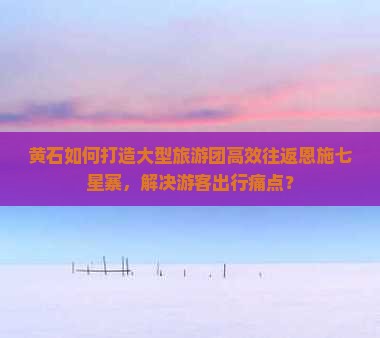 黄石如何打造大型旅游团高效往返恩施七星寨，解决游客出行痛点？