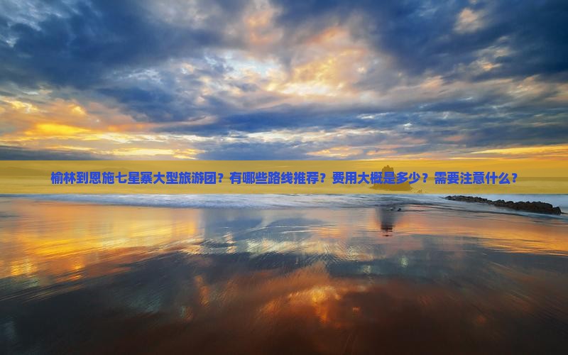 榆林到恩施七星寨大型旅游团？有哪些路线推荐？费用大概是多少？需要注意什么？