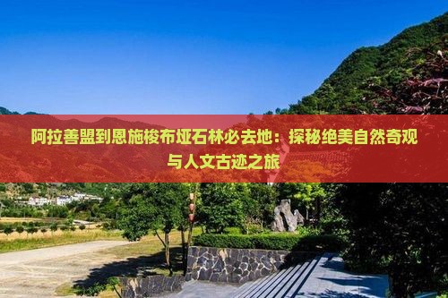 阿拉善盟到恩施梭布垭石林必去地：探秘绝美自然奇观与人文古迹之旅