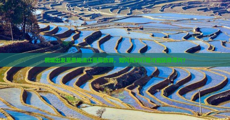 桐城出发至恩施清江画廊旅游，如何规划行程才能玩得尽兴？