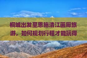 桐城出发至恩施清江画廊旅游，如何规划行程才能玩得尽兴？