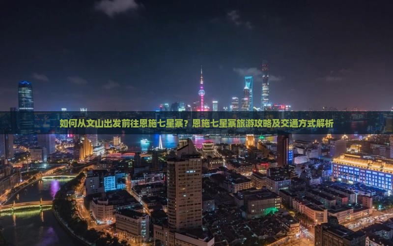 如何从文山出发前往恩施七星寨？恩施七星寨旅游攻略及交通方式解析