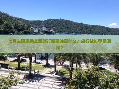 七月去恩施腾龙洞旅行需要注意什么？旅行社推荐是哪家？