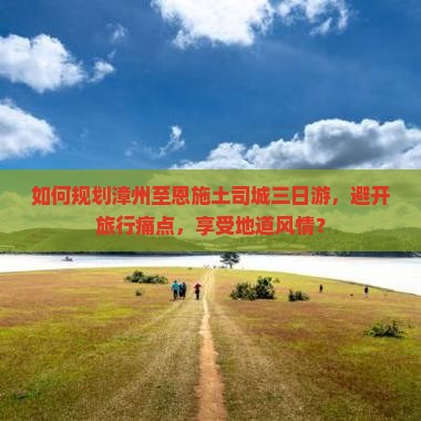 如何规划漳州至恩施土司城三日游，避开旅行痛点，享受地道风情？