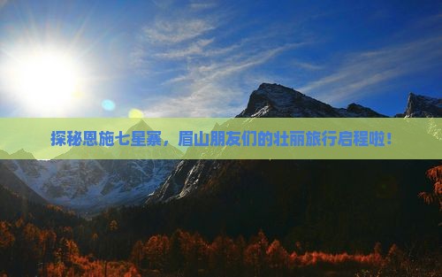 探秘恩施七星寨，眉山朋友们的壮丽旅行启程啦！