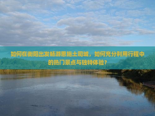如何在衡阳出发畅游恩施土司城,如何充分利用行程中的热门景点与独特体验? 如何在衡阳出发畅游恩施土司城,如何充分利用行程中的热门景点与独特体验?
