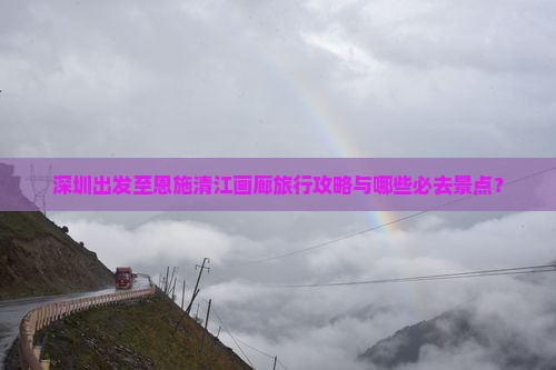 深圳出发至恩施清江画廊旅行攻略与哪些必去景点？