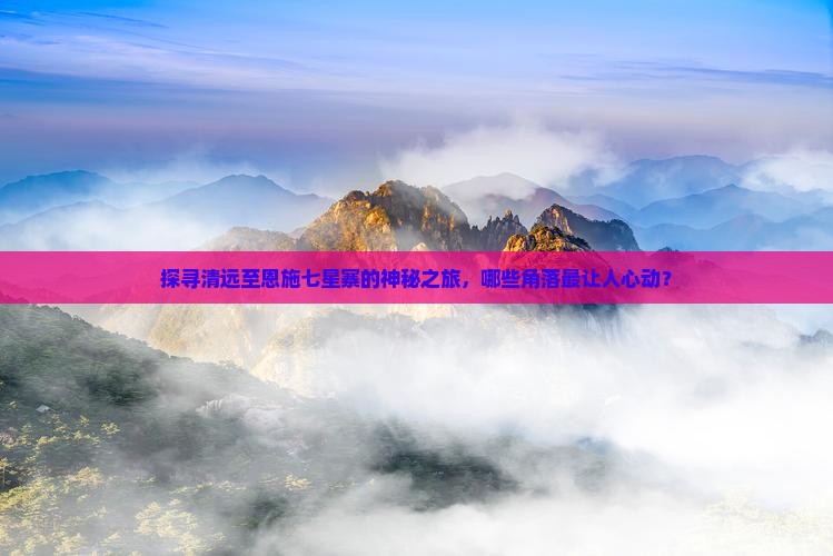 探寻清远至恩施七星寨的神秘之旅，哪些角落最让人心动？