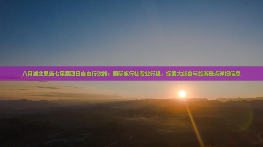 八月湖北恩施七星寨四日自由行攻略：国际旅行社专业行程，探索大峡谷与旅游景点详细信息