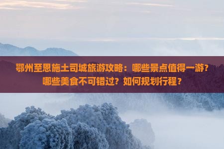 鄂州至恩施土司城旅游攻略：哪些景点值得一游？哪些美食不可错过？如何规划行程？