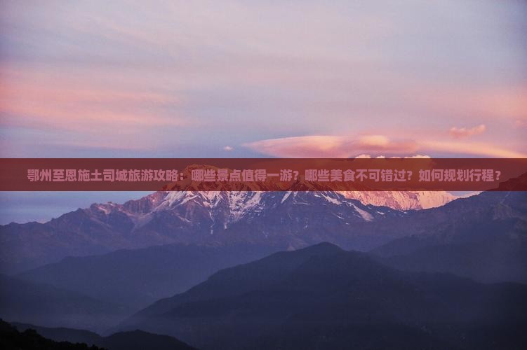 鄂州至恩施土司城旅游攻略：哪些景点值得一游？哪些美食不可错过？如何规划行程？