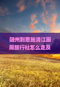 随州到恩施清江画廊旅行社怎么走及全程多少公里