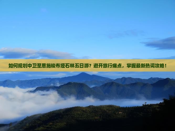 如何规划中卫至恩施梭布垭石林五日游？避开旅行痛点，掌握最新热词攻略！