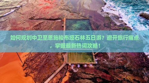 如何规划中卫至恩施梭布垭石林五日游？避开旅行痛点，掌握最新热词攻略！