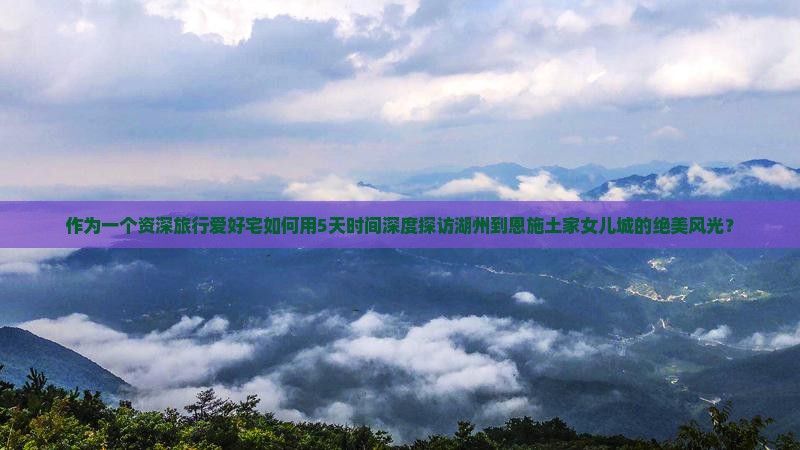 作为一个资深旅行爱好宅如何用5天时间深度探访湖州到恩施土家女儿城的绝美风光？