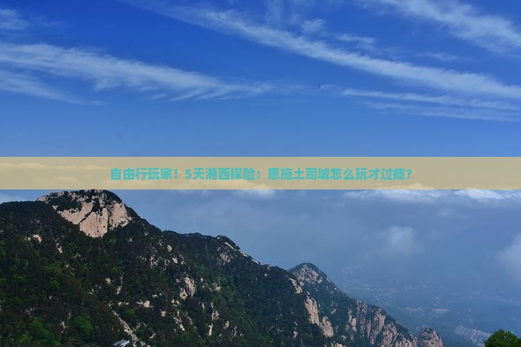 自由行玩家！5天湘西探险：恩施土司城怎么玩才过瘾？