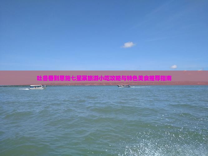 吐鲁番到恩施七星寨旅游小吃攻略与特色美食推荐指南