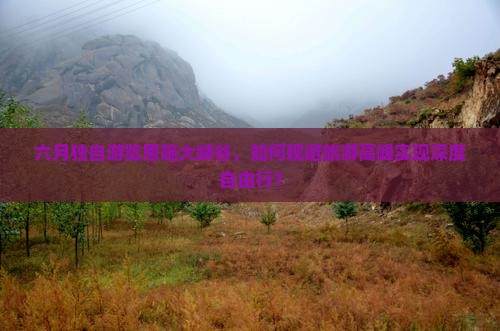 六月独自游览恩施大峡谷，如何规避旅游高峰实现深度自由行？