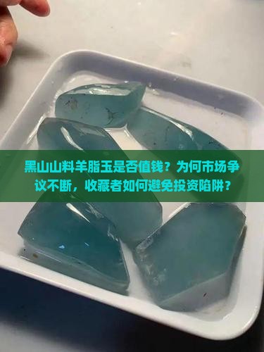 黑山山料羊脂玉是否值钱？为何市场争议不断，收藏者如何避免投资陷阱？