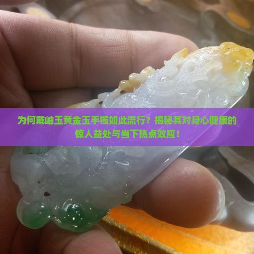 为何戴岫玉黄金玉手镯如此流行？揭秘其对身心健康的惊人益处与当下热点效应！