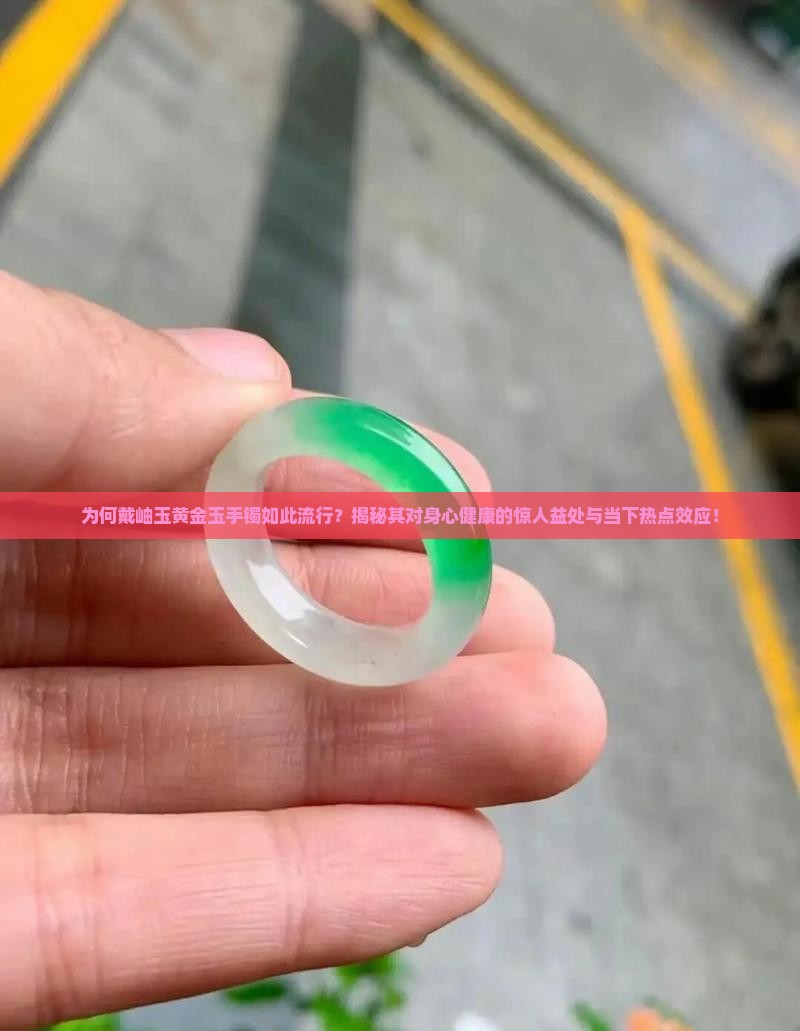为何戴岫玉黄金玉手镯如此流行？揭秘其对身心健康的惊人益处与当下热点效应！
