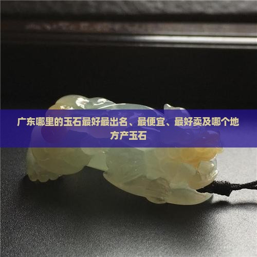 广东哪里的玉石最好最出名、最便宜、最好卖及哪个地方产玉石