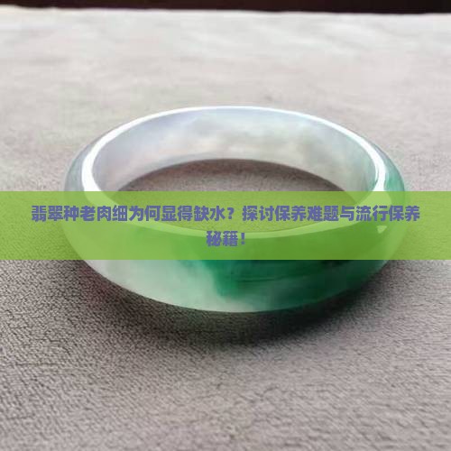 翡翠种老肉细为何显得缺水？探讨保养难题与流行保养秘籍！