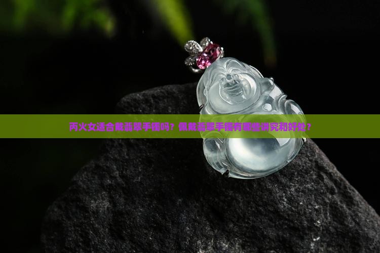 丙火女适合戴翡翠手镯吗？佩戴翡翠手镯有哪些讲究和好处？