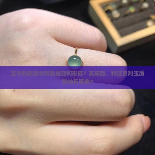 玉中的棉絮状物质是如何形成？其成因、特征及对玉质影响有哪些？