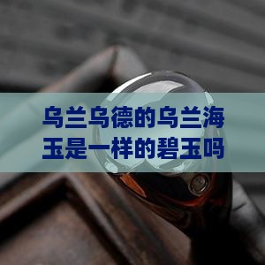 乌兰乌德的乌兰海玉是一样的碧玉吗