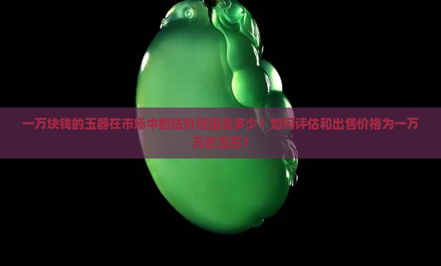 一万块钱的玉器在市场中的估价范围是多少？如何评估和出售价格为一万元的玉石？