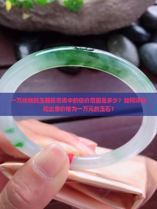一万块钱的玉器在市场中的估价范围是多少？如何评估和出售价格为一万元的玉石？