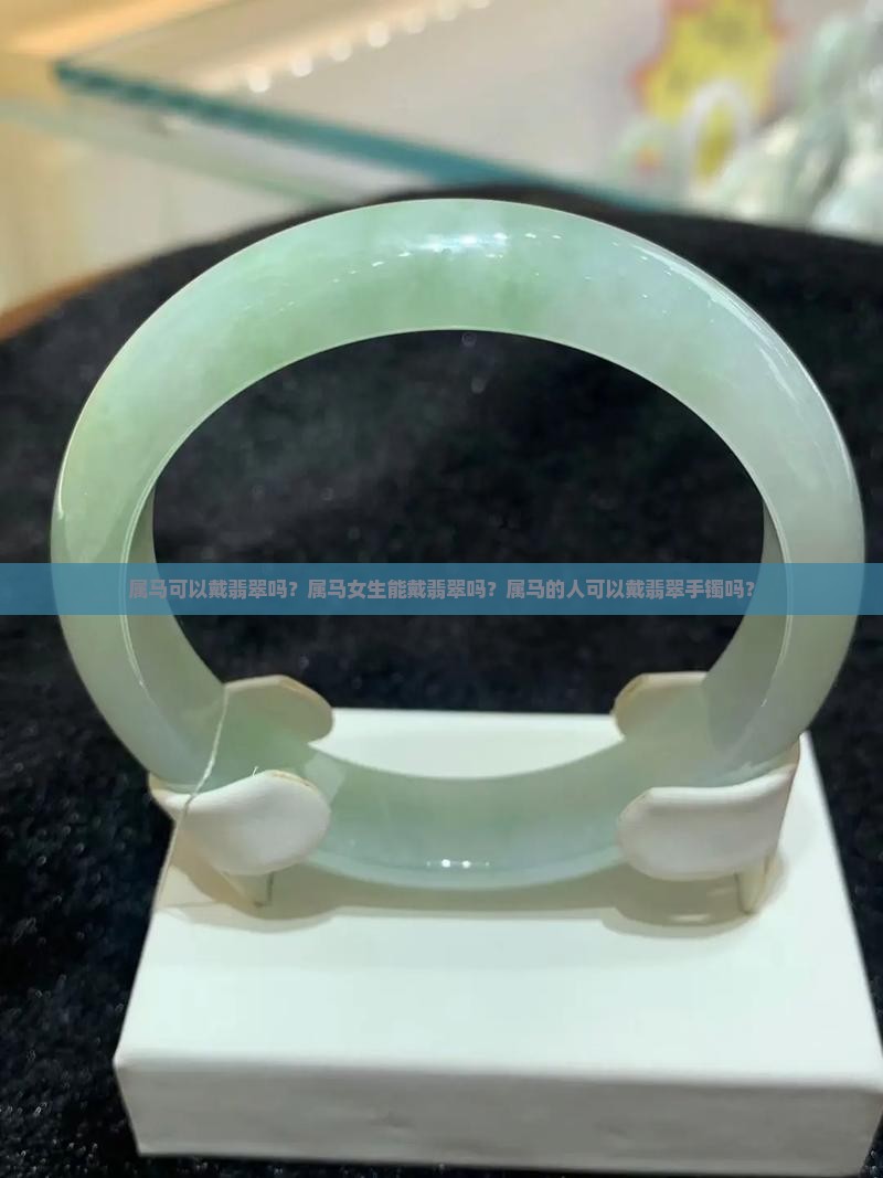 属马可以戴翡翠吗？属马女生能戴翡翠吗？属马的人可以戴翡翠手镯吗？