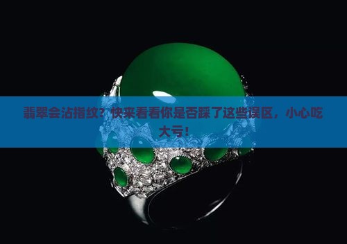翡翠会沾指纹？快来看看你是否踩了这些误区，小心吃大亏！