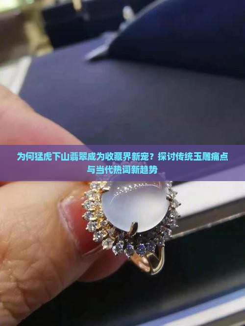 为何猛虎下山翡翠成为收藏界新宠？探讨传统玉雕痛点与当代热词新趋势