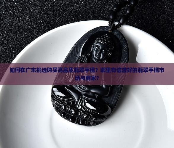 如何在广东挑选购买高品质翡翠手镯？哪里有信誉好的翡翠手镯市场与商家？
