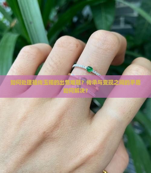 如何处理祖传玉镯的出售难题?传承与变现之间的矛盾如何解决? 如何处理祖传玉镯的出售难题?传承与变现之间的矛盾如何解决?