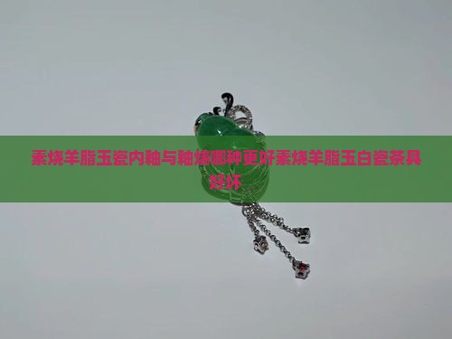 素烧羊脂玉瓷内釉与釉烧哪种更好素烧羊脂玉白瓷茶具好坏