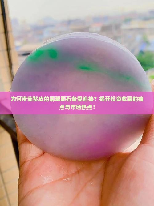 为何带茄紫皮的翡翠原石备受追捧？揭开投资收藏的痛点与市场热点！