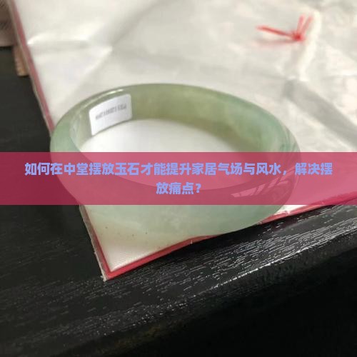 如何在中堂摆放玉石才能提升家居气场与风水，解决摆放痛点？