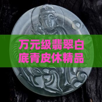 万元级翡翠白底青皮休精品鉴赏