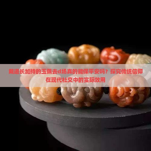 戴道长加持的玉佩去d场真的能保平安吗？探究传统信仰在现代社交中的实际效用